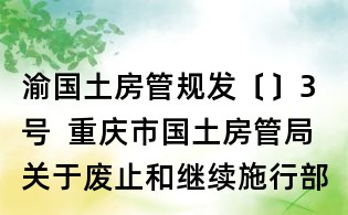渝國土房管規發〔〕3號 重慶市國土房管局關于廢止和繼續施行部分規范性文件的通知