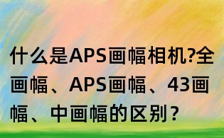 什么是APS畫幅相機?全畫幅、APS畫幅、43畫幅、中畫幅的區別?