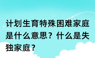 計劃生育特殊困難家庭是什么意思?什么是失獨家庭?