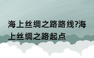 海上絲綢之路路線?海上絲綢之路起點