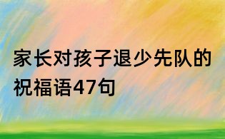 家長(zhǎng)對(duì)孩子退少先隊(duì)的祝福語(yǔ)47句