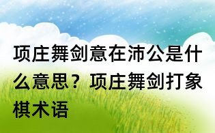 項莊舞劍意在沛公是什么意思？項莊舞劍打象棋術語