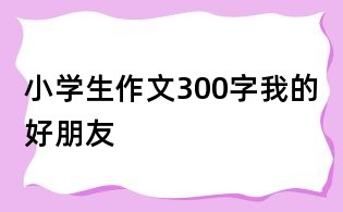 小學生作文300字:我的好朋友