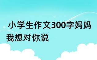 小學生作文300字:媽媽我想對你說